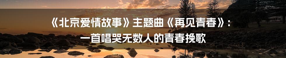 《北京爱情故事》主题曲《再见青春》: 一首唱哭无数人的青春挽歌