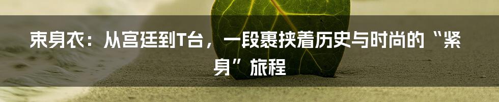 束身衣:从宫廷到T台,一段裹挟着历史与时尚的“紧身”旅程
