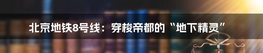 北京地铁8号线:穿梭帝都的“地下精灵”