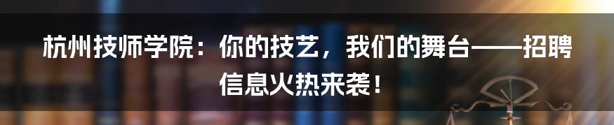 杭州技师学院：你的技艺，我们的舞台——招聘信息火热来袭！