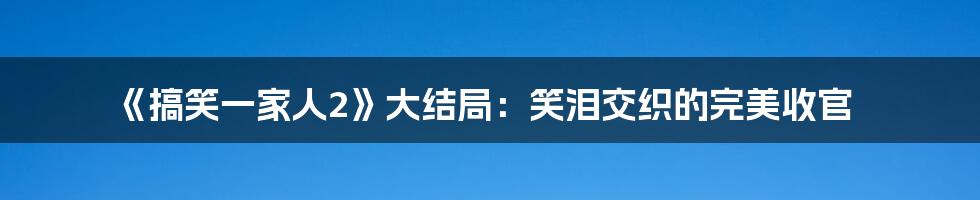 《搞笑一家人2》大结局：笑泪交织的完美收官