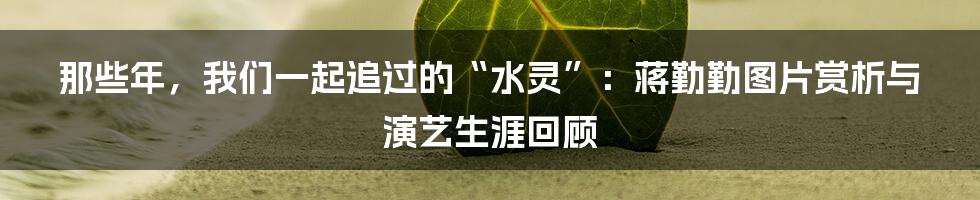 那些年,我们一起追过的“水灵”:蒋勤勤图片赏析与演艺生涯回顾