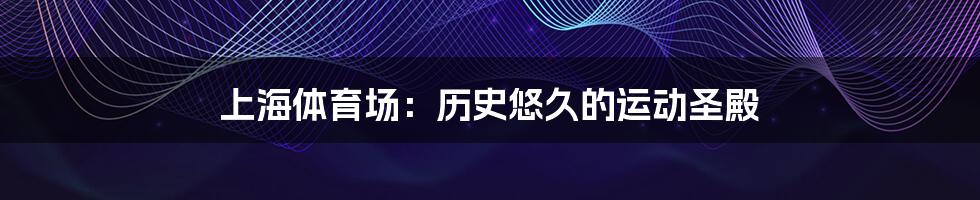 上海体育场:历史悠久的运动圣殿