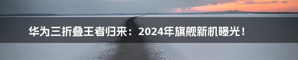 华为三折叠王者归来:2024年旗舰新机曝光!