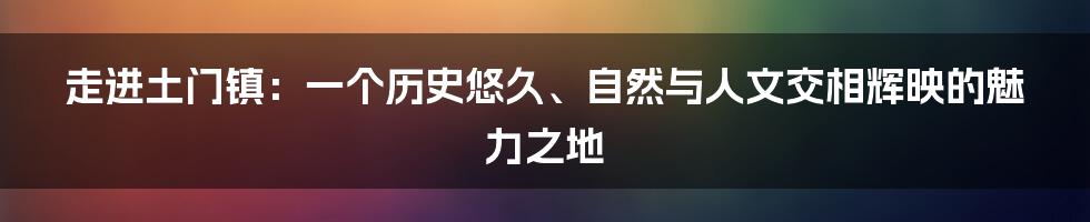 走进土门镇：一个历史悠久、自然与人文交相辉映的魅力之地