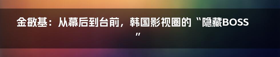 金敏基:从幕后到台前,韩国影视圈的“隐藏BOSS”