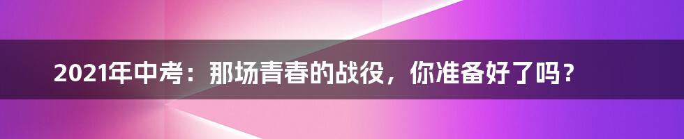 2021年中考:那场青春的战役,你准备好了吗?