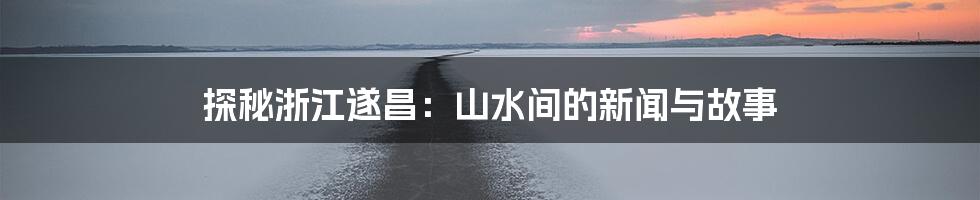 探秘浙江遂昌:山水间的新闻与故事