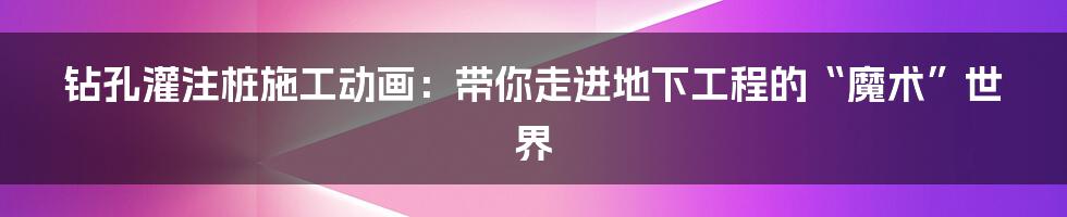 钻孔灌注桩施工动画:带你走进地下工程的“魔术”世界