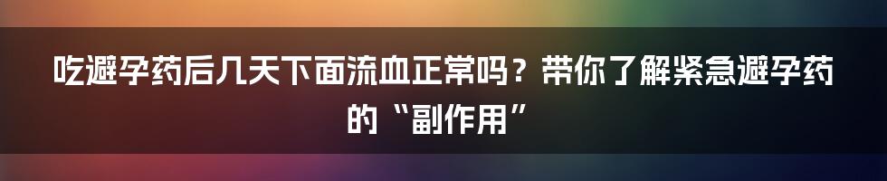 吃避孕药后几天下面流血正常吗?带你了解紧急避孕药的“副作用”