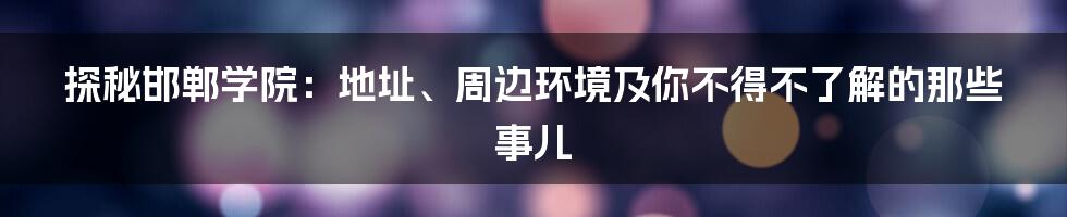 探秘邯郸学院:地址、周边环境及你不得不了解的那些事儿