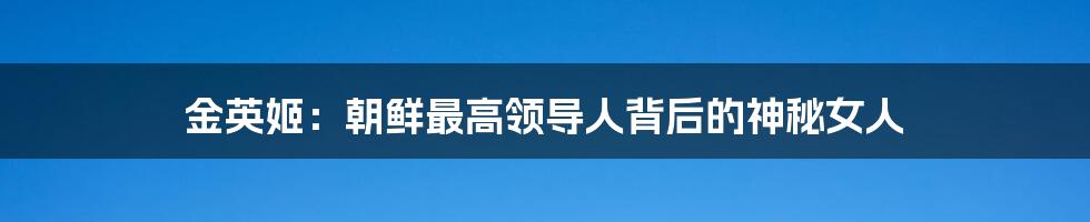 金英姬:朝鲜最高领导人背后的神秘女人