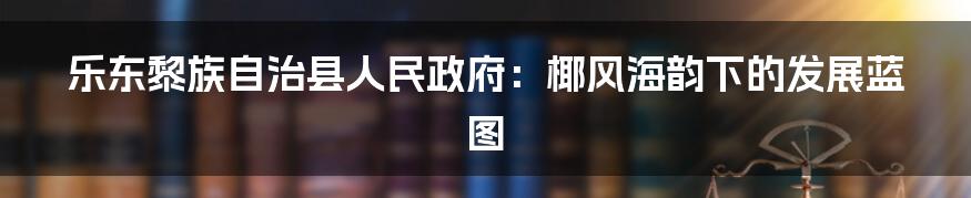 乐东黎族自治县人民政府:椰风海韵下的发展蓝图