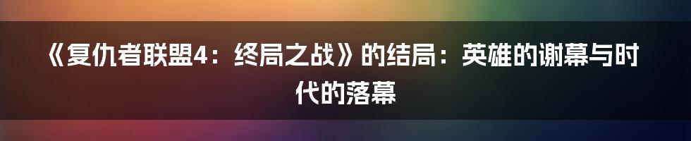 《复仇者联盟4:终局之战》的结局:英雄的谢幕与时代的落幕