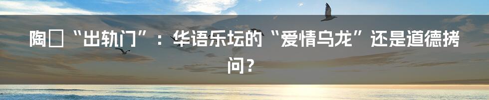 陶喆“出轨门”:华语乐坛的“爱情乌龙”还是道德拷问?