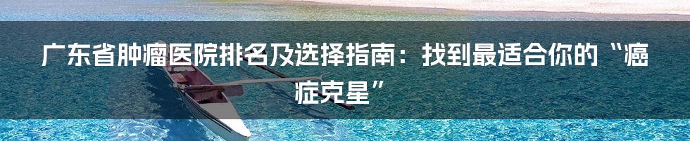 广东省肿瘤医院排名及选择指南:找到最适合你的“癌症克星”