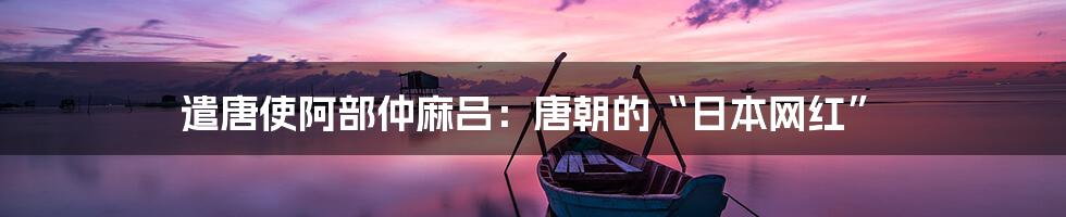 遣唐使阿部仲麻吕:唐朝的“日本网红”
