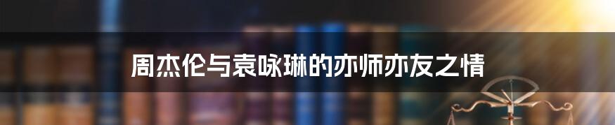 周杰伦与袁咏琳的亦师亦友之情