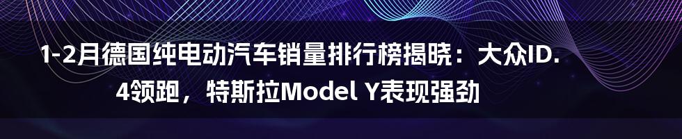 1-2月德国纯电动汽车销量排行榜揭晓:大众ID.4领跑,特斯拉Model Y表现强劲