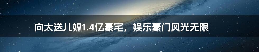 向太送儿媳1.4亿豪宅,娱乐豪门风光无限