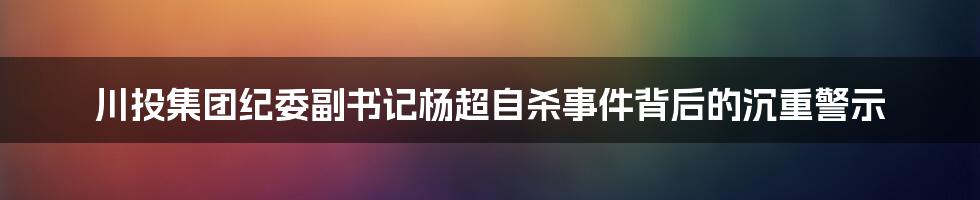 川投集团纪委副书记杨超自杀事件背后的沉重警示