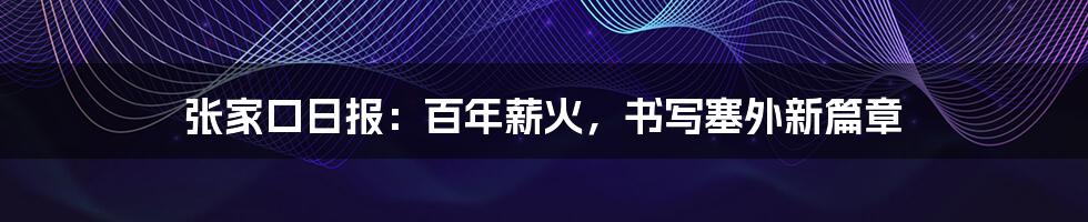 张家口日报:百年薪火,书写塞外新篇章