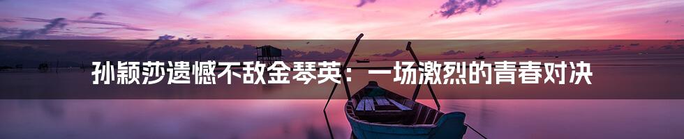 孙颖莎遗憾不敌金琴英:一场激烈的青春对决