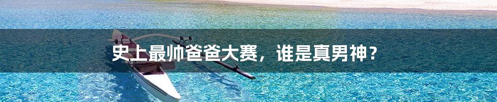 史上最帅爸爸大赛,谁是真男神?