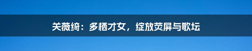 关薇绮:多栖才女,绽放荧屏与歌坛