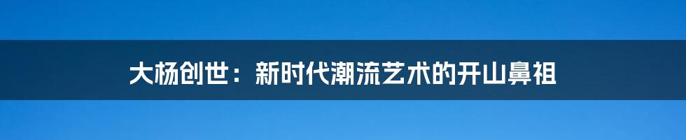 大杨创世:新时代潮流艺术的开山鼻祖