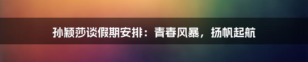 孙颖莎谈假期安排:青春风暴,扬帆起航