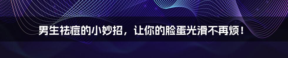 男生祛痘的小妙招，让你的脸蛋光滑不再烦！