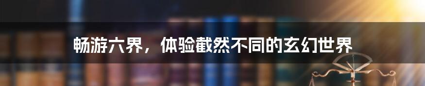 畅游六界,体验截然不同的玄幻世界