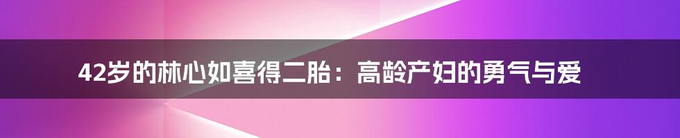 42岁的林心如喜得二胎:高龄产妇的勇气与爱