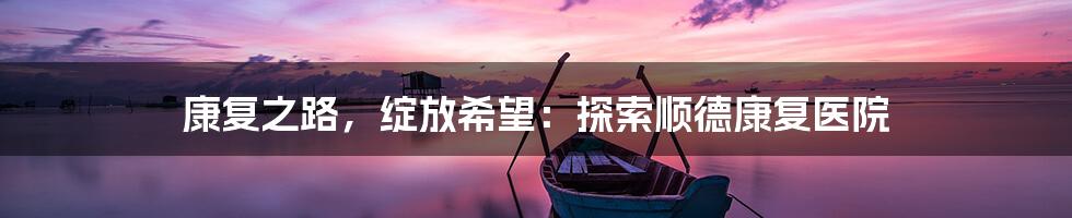 康复之路,绽放希望:探索顺德康复医院