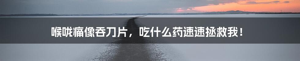 喉咙痛像吞刀片,吃什么药速速拯救我!