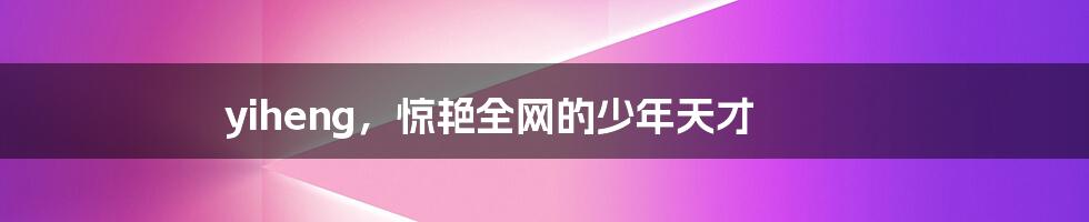 yiheng,惊艳全网的少年天才