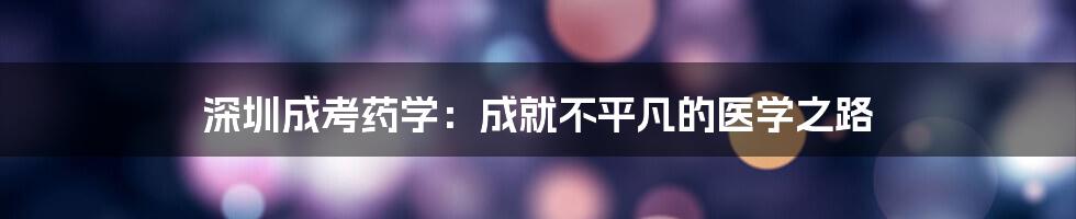 深圳成考药学:成就不平凡的医学之路