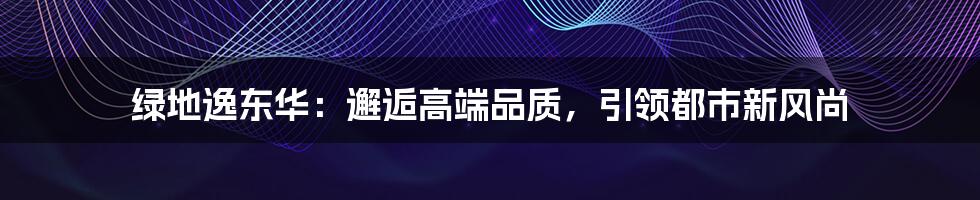 绿地逸东华:邂逅高端品质,引领都市新风尚