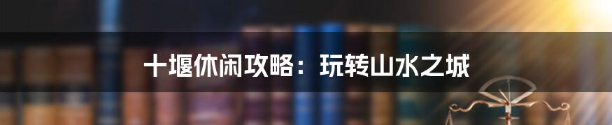 十堰休闲攻略:玩转山水之城