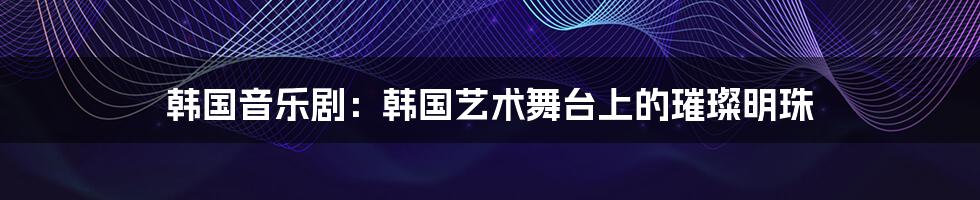 韩国音乐剧:韩国艺术舞台上的璀璨明珠