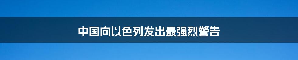 中国向以色列发出最强烈警告