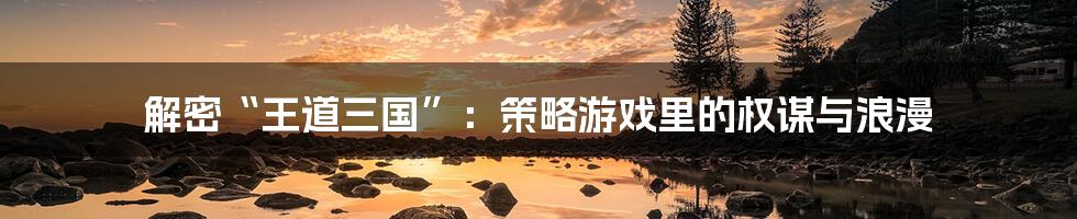 解密“王道三国”:策略游戏里的权谋与浪漫