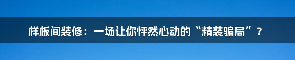 样板间装修：一场让你怦然心动的“精装骗局”？