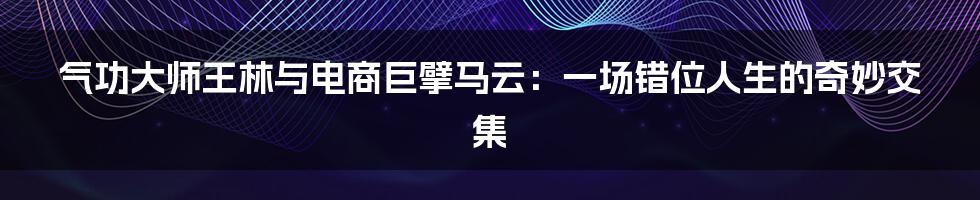 气功大师王林与电商巨擘马云:一场错位人生的奇妙交集