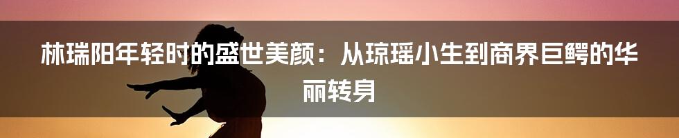 林瑞阳年轻时的盛世美颜：从琼瑶小生到商界巨鳄的华丽转身
