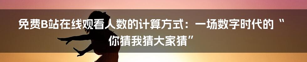 免费B站在线观看人数的计算方式:一场数字时代的“你猜我猜大家猜”