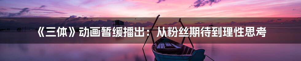 《三体》动画暂缓播出:从粉丝期待到理性思考