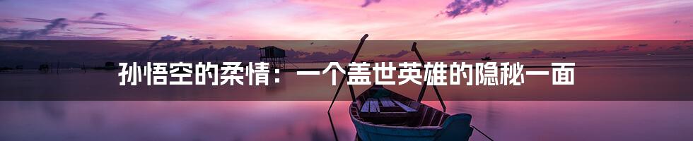 孙悟空的柔情：一个盖世英雄的隐秘一面
