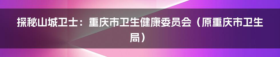 探秘山城卫士:重庆市卫生健康委员会(原重庆市卫生局)